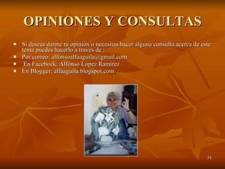 OPINIONES Y CONSULTAS Si deseas darme tu opinión o necesitas hacer alguna consulta acerca de este tema puedes hacerlo a traves de : Por correo:  [email_address] En Facebock: Alfonso López Ramírez En Blogger: alfaaguila.blogspot.com 