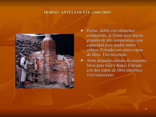 HORNO  ANTECEDENTE (2000-2005)  Horno  doble con chimenea compartida, al frente para piezas grandes de alta temperatura, con capacidad para medio metro cúbico. Forrado con cinco capas de fibra. Tiro invertido. Atrás pequeña cámara de cuarenta litros para baja y Raku. Forrada con dos capas de fibra cerámica. Tiro transverso. 