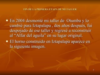FIN DE LA PRIMERA ETAPA DE MI TALLER En 2004 desmonté mi taller de  Otumba y lo cambié para Iztapalapa , dos años después, fui despojado de ese taller y regresé a reconstruir al “Alfar del aguila” en su lugar original. El horno construido en Iztapalapa aparece en la siguiente imagen. 