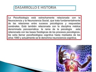 La Psicofisiología está estrechamente relacionada con la
Neurociencia y la Neurociencia Social, que trata fundamentalmente
de las relaciones entre sucesos psicológicos y respuestas
cerebrales. Está también relacionada con la disciplina médica
denominada psicosomática. la rama de la psicología esta
relacionada con las bases fisiológicas de los procesos psicológicos.
Se solía llamar psicofisiológica cognitiva hasta mediados de los
años 1990 y actualmente se le denomina neurociencia cognitiva.
 
