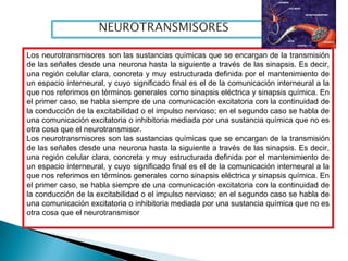 Los neurotransmisores son las sustancias químicas que se encargan de la transmisión
de las señales desde una neurona hasta la siguiente a través de las sinapsis. Es decir,
una región celular clara, concreta y muy estructurada definida por el mantenimiento de
un espacio interneural, y cuyo significado final es el de la comunicación interneural a la
que nos referimos en términos generales como sinapsis eléctrica y sinapsis química. En
el primer caso, se habla siempre de una comunicación excitatoria con la continuidad de
la conducción de la excitabilidad o el impulso nervioso; en el segundo caso se habla de
una comunicación excitatoria o inhibitoria mediada por una sustancia química que no es
otra cosa que el neurotransmisor.
Los neurotransmisores son las sustancias químicas que se encargan de la transmisión
de las señales desde una neurona hasta la siguiente a través de las sinapsis. Es decir,
una región celular clara, concreta y muy estructurada definida por el mantenimiento de
un espacio interneural, y cuyo significado final es el de la comunicación interneural a la
que nos referimos en términos generales como sinapsis eléctrica y sinapsis química. En
el primer caso, se habla siempre de una comunicación excitatoria con la continuidad de
la conducción de la excitabilidad o el impulso nervioso; en el segundo caso se habla de
una comunicación excitatoria o inhibitoria mediada por una sustancia química que no es
otra cosa que el neurotransmisor
 