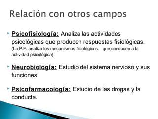  Psicofisiología:Psicofisiología: Analiza las actividades
psicológicas que producen respuestas fisiológicas.
(La P.F. analiza los mecanismos fisiológicos que conducen a la
actividad psicológica).
 Neurobiología:Neurobiología: Estudio del sistema nervioso y sus
funciones.
 Psicofarmacología:Psicofarmacología: Estudio de las drogas y la
conducta.
 