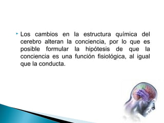  Los cambios en la estructura química del
cerebro alteran la conciencia, por lo que es
posible formular la hipótesis de que la
conciencia es una función fisiológica, al igual
que la conducta.
 