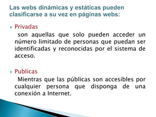  Privadas
son aquellas que solo pueden acceder un
número limitado de personas que puedan ser
identificadas y reconocidas por el sistema de
acceso.
 Publicas
Mientras que las públicas son accesibles por
cualquier persona que disponga de una
conexión a Internet.
 