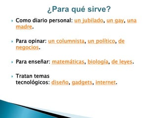  Como diario personal: un jubilado, un gay, una
madre.
 Para opinar: un columnista, un político, de
negocios.
 Para enseñar: matemáticas, biología, de leyes.
 Tratan temas
tecnológicos: diseño, gadgets, internet.
 
