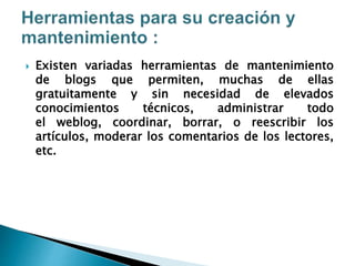  Existen variadas herramientas de mantenimiento
de blogs que permiten, muchas de ellas
gratuitamente y sin necesidad de elevados
conocimientos técnicos, administrar todo
el weblog, coordinar, borrar, o reescribir los
artículos, moderar los comentarios de los lectores,
etc.
 