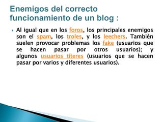  Al igual que en los foros, los principales enemigos
son el spam, los troles, y los leechers. También
suelen provocar problemas los fake (usuarios que
se hacen pasar por otros usuarios); y
algunos usuarios títeres (usuarios que se hacen
pasar por varios y diferentes usuarios).
 