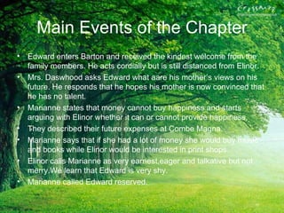 Main Events of the Chapter
• Edward enters Barton and received the kindest welcome from the
  family members. He acts cordially but is still distanced from Elinor.
• Mrs. Daswhood asks Edward what aare his mother’s views on his
  future. He responds that he hopes his mother is now convinced that
  he has no talent.
• Marianne states that money cannot buy happiness and starts
  arguing with Elinor whether it can or cannot provide happiness.
• They described their future expenses at Combe Magna.
• Marianne says that if she had a lot of money she would buy music
  and books while Elinor would be interested in print shops.
• Elinor calls Marianne as very earnest,eager and talkative but not
  merry.We learn that Edward is very shy.
• Marianne called Edward reserved.
 