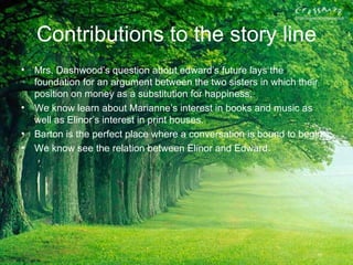 Contributions to the story line
• Mrs. Dashwood’s question about edward’s future lays the
  foundation for an argument between the two sisters in which their
  position on money as a substitution for happiness.
• We know learn about Marianne’s interest in books and music as
  well as Elinor’s interest in print houses.
• Barton is the perfect place where a conversation is bound to begin.
• We know see the relation between Elinor and Edward.
 