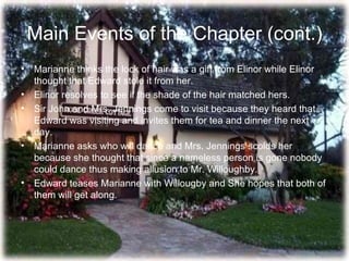 Main Events of the Chapter (cont.)
• Marianne thinks the lock of hair was a gift from Elinor while Elinor
  thought that Edward stole it from her.
• Elinor resolves to see if the shade of the hair matched hers.
• Sir John and Mrs. Jennings come to visit because they heard that
  Edward was visiting and invites them for tea and dinner the next
  day.
• Marianne asks who will dance and Mrs. Jennings scolds her
  because she thought that since a nameless person is gone nobody
  could dance thus making allusion to Mr. Willoughby.
• Edward teases Marianne with Willougby and She hopes that both of
  them will get along.
 
