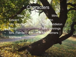 Characters
           Main                Minor
•   Edward          •   Sir John
•   Mrs. Dashwood   •   Lady Middleton
•   Elinor          •   Mrs. Jennings
•   Mrs. Palmer     •   Mr. Palmers
•   Marianne
 