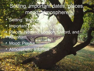 Setting, important dates, places,
         mood, atmosphere
• Setting: Barton cottage
• Important Dates: N/A
• Places: Norland, London, Oxford, and
  Allenham.
• Mood: Playful
• Atmosphere: Informal
 