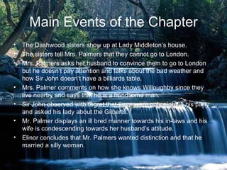 Main Events of the Chapter
• The Dashwood sisters show up at Lady Middleton’s house.
• The sisters tell Mrs. Palmers that they cannot go to London.
• Mrs. Palmers asks her husband to convince them to go to London
  but he doesn’t pay attention and talks about the bad weather and
  how Sir John doesn’t have a billiards table.
• Mrs. Palmer comments on how she knows Willoughby since they
  live nearby and says that he is a handsome man.
• Sir John observed with regret that there were only eight in his party
  and asked his lady about the Gilberts.
• Mr. Palmer displays an ill bred manner towards his in-laws and his
  wife is condescending towards her husband’s attitude.
• Elinor concludes that Mr. Palmers wanted distinction and that he
  married a silly woman.
 