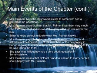 Main Events of the Chapter (cont.)
• Mrs. Palmers asks the Dashwood sisters to come with her to
  Cleveland on Christmas.
• Mrs. Palmers assures them that Mr. Palmer likes them very much.
• She then says that she knows Willoughby although she never met
  him.
• Elinor is know curious to know what Mrs. Palmer knows.
• Mrs. Palmers says that she met Colonel Brandon one day and
  asked him if he knew if one of the members of the new family in
  Barton is going to marry Willoughby. She said that he looked as if
  he was telling the truth.
• She says that Willoughby has a very good reputation in
  Somersetshire.
• Mrs. Palmers claims that Colonel Brandon wanted to marry her but
  she is happy with Mr. Palmers.
 