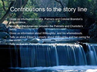 Contributions to the story line
• Gives us information on Mrs. Palmers and Colonel Brandon’s
  acquaintance.
• Shows us the dynamics between the Palmers and Charlotte’s
  family.
• Gives us information about Willoughby and his whereabouts.
• Tells us about Elinor’s curiosity about Willoughby and her caring for
  her sister.
• Tells us that Mr. Palmer is running for Parliament
 