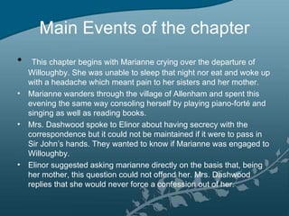 Main Events of the chapter
•  This chapter begins with Marianne crying over the departure of
  Willoughby. She was unable to sleep that night nor eat and woke up
  with a headache which meant pain to her sisters and her mother.
• Marianne wanders through the village of Allenham and spent this
  evening the same way consoling herself by playing piano-forté and
  singing as well as reading books.
• Mrs. Dashwood spoke to Elinor about having secrecy with the
  correspondence but it could not be maintained if it were to pass in
  Sir John’s hands. They wanted to know if Marianne was engaged to
  Willoughby.
• Elinor suggested asking marianne directly on the basis that, being
  her mother, this question could not offend her. Mrs. Dashwood
  replies that she would never force a confession out of her.
 