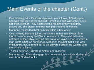 Main Events of the chapter (Cont.)
• One evening, Mrs. Dashwood picked up a volume of Shakespear
  and said that they never finished Hamlet and that Willoughby could
  not finish it either. They postpone the reading untill Willoughby
  arrives but, she states, months may pass before he comes.
• Marianne replies that he’ll be back within a few weeks.
• One morning Mariane joined her sisters in their usual walk. She
  tried to wander away but Elinor prevented it. They walked to the
  entrance of the valley, beyond that entrance layed a road in which a
  man came riding on horseback. Marianne thought that it was was
  Willoughby, but, it turned out to be Edward Ferrars. He walked with
  the sisters to Barton.
• To their surprise, Edward is distant and reserved.
• Marianne and Edward engage in a conversation in which Marianne
  asks how Norland looks.
 