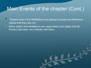 Main Events of the chapter (Cont.)
•  Edward asks if the Middletons are pleasant people and Marianne
  replies that they are not.
• Elinor states that Middletons are respectable and states that Mr.
  Ferrars had been very friendly with them.
 
