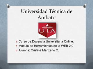 Universidad Técnica de
          Ambato



O Curso de Docencia Universitaria Online.
O Modulo de Herramientas de la WEB 2.0
O Alumna: Cristina Manzano C.
 