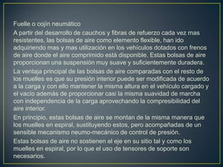 Fuelle o cojín neumático
A partir del desarrollo de cauchos y fibras de refuerzo cada vez mas
resistentes, las bolsas de aire como elemento flexible, han ido
adquiriendo mas y mas utilización en los vehículos dotados con frenos
de aire donde el aire comprimido está disponible. Estas bolsas de aire
proporcionan una suspensión muy suave y suficientemente duradera.
La ventaja principal de las bolsas de aire comparadas con el resto de
los muelles es que su presión interior puede ser modificada de acuerdo
a la carga y con ello mantener la misma altura en el vehículo cargado y
el vacío además de proporcionar casi la misma suavidad de marcha
con independencia de la carga aprovechando la compresibilidad del
aire interior.
En principio, estas bolsas de aire se montan de la misma manera que
los muelles en espiral, sustituyendo estos, pero acompañadas de un
sensible mecanismo neumo-mecánico de control de presión.
Estas bolsas de aire no sostienen el eje en su sitio tal y como los
muelles en espiral, por lo que el uso de tensores de soporte son
necesarios.
 