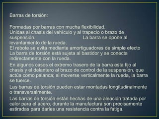 Barras de torsión:

Formadas por barras con mucha flexibilidad.
Unidas al chasis del vehículo y al trapecio o brazo de
suspensión.                        La barra se opone al
levantamiento de la rueda.
El rebote se evita mediante amortiguadores de simple efecto
La barra de torsión está sujeta al bastidor y se conecta
indirectamente con la rueda.
En algunos casos el extremo trasero de la barra esta fijo al
chasis y el delantero al brazo de control de la suspensión, que
actúa como palanca; al moverse verticalmente la rueda, la barra
se tuerce.
Las barras de torsión pueden estar montadas longitudinalmente
o transversalmente.
Las barras de torsión están hechas de una aleación tratada por
calor para el acero, durante la manufactura son precisamente
estiradas para darles una resistencia contra la fatiga.
 