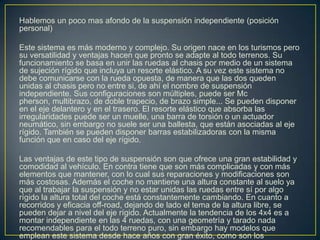 Hablemos un poco mas afondo de la suspensión independiente (posición
personal)

Este sistema es más moderno y complejo. Su origen nace en los turismos pero
su versatilidad y ventajas hacen que pronto se adapte al todo terrenos. Su
funcionamiento se basa en unir las ruedas al chasis por medio de un sistema
de sujeción rígido que incluya un resorte elástico. A su vez este sistema no
debe comunicarse con la rueda opuesta, de manera que las dos queden
unidas al chasis pero no entre si, de ahí el nombre de suspensión
independiente. Sus configuraciones son múltiples, puede ser Mc
pherson, multibrazo, de doble trapecio, de brazo simple... Se pueden disponer
en el eje delantero y en el trasero. El resorte elástico que absorba las
irregularidades puede ser un muelle, una barra de torsión o un actuador
neumático, sin embargo no suele ser una ballesta, que están asociadas al eje
rígido. También se pueden disponer barras estabilizadoras con la misma
función que en caso del eje rígido.

Las ventajas de este tipo de suspensión son que ofrece una gran estabilidad y
comodidad al vehículo. En contra tiene que son más complicadas y con más
elementos que mantener, con lo cual sus reparaciones y modificaciones son
más costosas. Además el coche no mantiene una altura constante al suelo ya
que al trabajar la suspensión y no estar unidas las ruedas entre sí por algo
rígido la altura total del coche está constantemente cambiando. En cuanto a
recorridos y eficacia off-road, dejando de lado el tema de la altura libre, se
pueden dejar a nivel del eje rígido. Actualmente la tendencia de los 4x4 es a
montar independiente en las 4 ruedas, con una geometría y tarado nada
recomendables para el todo terreno puro, sin embargo hay modelos que
emplean este sistema desde hace años con gran éxito, como son los
 