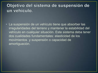 • La suspensión de un vehículo tiene que absorber las
  irregularidades del terreno y mantener la estabilidad del
  vehículo en cualquier situación. Este sistema deba tener
  dos cualidades fundamentales: elasticidad de los
  movimientos y suspensión o capacidad de
  amortiguación.
 