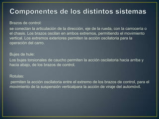 Brazos de control:
se conectan la articulación de la dirección, eje de la rueda, con la carrocería o
el chasis. Los brazos oscilan en ambos extremos, permitiendo el movimiento
vertical. Los extremos exteriores permiten la acción oscilatoria para la
operación del carro.

Bujes de hule:
Los bujes torsionales de caucho permiten la acción oscilatoria hacia arriba y
hacia abajo, de los brazos de control.

Rotulas:
permiten la acción oscilatoria entre el extremo de los brazos de control, para el
movimiento de la suspensión verticalpara la acción de viraje del automóvil.
 