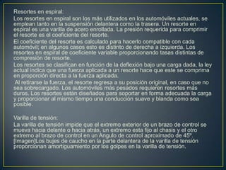 Resortes en espiral:
Los resortes en espiral son los más utilizados en los automóviles actuales, se
emplean tanto en la suspensión delantera como la trasera. Un resorte en
espiral es una varilla de acero enrollada. La presión requerida para comprimir
el resorte es el coeficiente del resorte.
El coeficiente del resorte es calculado para hacerlo compatible con cada
automóvil; en algunos casos esto es distinto de derecha a izquierda. Los
resortes en espiral de coeficiente variable proporcionando tasas distintas de
compresión de resorte.
Los resortes se clasifican en función de la deflexión bajo una carga dada, la ley
actual indica que una fuerza aplicada a un resorte hace que este se comprima
en proporción directa a la fuerza aplicada.
 Al retirarse la fuerza, el resorte regresa a su posición original, en caso que no
sea sobrecargado. Los automóviles más pesados requieren resortes más
duros. Los resortes están diseñados para soportar en forma adecuada la carga
y proporcionar al mismo tiempo una conducción suave y blanda como sea
posible.

Varilla de tensión:
La varilla de tensión impide que el extremo exterior de un brazo de control se
mueva hacia delante o hacia atrás, un extremo esta fijo al chasis y el otro
extremo al brazo de control en un Angulo de control aproximado de 45º.
[Imagen]Los bujes de caucho en la parte delantera de la varilla de tensión
proporcionan amortiguamiento por los golpes en la varilla de tensión.
 