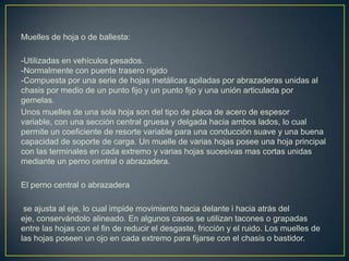 Muelles de hoja o de ballesta:

-Utilizadas en vehículos pesados.
-Normalmente con puente trasero rígido
-Compuesta por una serie de hojas metálicas apiladas por abrazaderas unidas al
chasis por medio de un punto fijo y un punto fijo y una unión articulada por
gemelas.
Unos muelles de una sola hoja son del tipo de placa de acero de espesor
variable, con una sección central gruesa y delgada hacia ambos lados, lo cual
permite un coeficiente de resorte variable para una conducción suave y una buena
capacidad de soporte de carga. Un muelle de varias hojas posee una hoja principal
con las terminales en cada extremo y varias hojas sucesivas mas cortas unidas
mediante un perno central o abrazadera.

El perno central o abrazadera

 se ajusta al eje, lo cual impide movimiento hacia delante i hacia atrás del
eje, conservándolo alineado. En algunos casos se utilizan tacones o grapadas
entre las hojas con el fin de reducir el desgaste, fricción y el ruido. Los muelles de
las hojas poseen un ojo en cada extremo para fijarse con el chasis o bastidor.
 