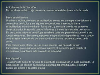 Articulación de la dirección:
Forma el eje muñón o eje de rueda para soporte del cojinete y de la rueda

Barra estabilizadora
Una barra inclinada o barra estabilizadora se usa en la suspensión delantera
de muchos vehículos y en algunas suspensiones traseras, la barra
estabilizadora es una varilla en forma de U y en cada uno de los extremos
conectada a los brazos de control inferiores a través de montajes de caucho.
En las curvas la fuerza centrifuga transfiere parte del peso del automóvil a las
ruedas exteriores. En caso que posean suspensión independiente no se puede
contrarrestar la tendencia del automóvil a inclinarse hacia el extremo de la
curva.
Para reducir este efecto, la cual es en esencia una barra de torsión
transversal, que cuando se inclina el automóvil, se tuerce para resistir el
movimiento y mantener más nivelado el automóvil.

Amortiguador
Esta lleno de fluido, la función de este fluido es atravesar un paso calibrado. El
diámetro de los orificios condiciona la dureza del amortiguador, el cilindro
puede ser simple o de doble efecto
 