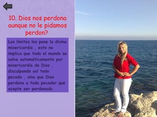 10. Dios nos perdona 
aunque no le pidamos 
perdon? 
Los limites los pone la divina 
misericordia , esto no 
implica que todo el mundo se 
salve automáticamente por 
misericordia de Dios , 
disculpando así todo 
pecado , sino que Dios 
perdona a todo pecador que 
acepte ser perdonado 

