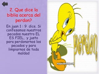 2. Que dice la 
biblia acerca del 
perdon? 
En juan 1 : 9 dice. Si 
confesamos nuestros 
pecados nuestro EL 
ES FIEL, y justo 
para perdonarnos los 
pecados y para 
limpiarnos de toda 
maldad 
 