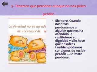 5. Tenemos que perdonar aunque no nos pidan 
perdon 
• Siempre. Cuando 
nosotros 
perdonamos a 
alguien que nos ha 
ofendido le 
restituimos su 
dignidad y ello hace 
que nosotros 
también podamos 
ser dignos de recibir 
perdón .. Anímate 
perdonar. 
 