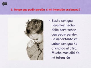 6. Tengo que pedir perdón si mi intensión era buena ? 
• Basta con que 
hayamos hecho 
daño para tener 
que pedir perdón. 
Lo importante es 
saber con que he 
ofendido al otro. 
Mucho mas allá de 
mi intensión 
 