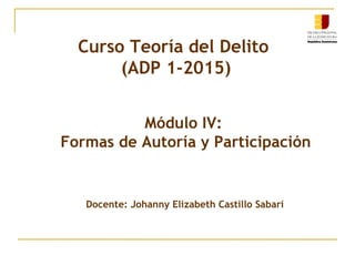 Módulo IV:
Formas de Autoría y Participación
Docente: Johanny Elizabeth Castillo Sabarí
Curso Teoría General del Delito
(ADP 1-2015)
 