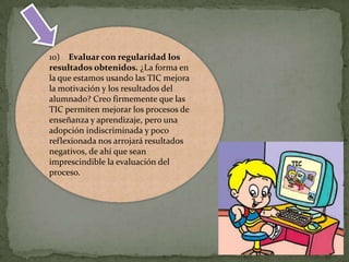 10) Evaluar con regularidad los
resultados obtenidos. ¿La forma en
la que estamos usando las TIC mejora
la motivación y los resultados del
alumnado? Creo firmemente que las
TIC permiten mejorar los procesos de
enseñanza y aprendizaje, pero una
adopción indiscriminada y poco
reflexionada nos arrojará resultados
negativos, de ahí que sean
imprescindible la evaluación del
proceso.

 