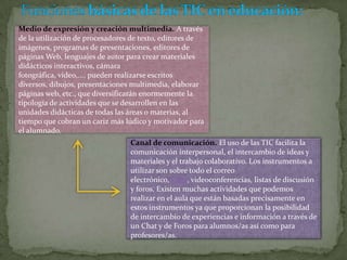 Medio de expresión y creación multimedia. A través
de la utilización de procesadores de texto, editores de
imágenes, programas de presentaciones, editores de
páginas Web, lenguajes de autor para crear materiales
didácticos interactivos, cámara
fotográfica, video,..., pueden realizarse escritos
diversos, dibujos, presentaciones multimedia, elaborar
páginas web, etc., que diversificarán enormemente la
tipología de actividades que se desarrollen en las
unidades didácticas de todas las áreas o materias, al
tiempo que cobran un cariz más lúdico y motivador para
el alumnado.
Canal de comunicación. El uso de las TIC facilita la
comunicación interpersonal, el intercambio de ideas y
materiales y el trabajo colaborativo. Los instrumentos a
utilizar son sobre todo el correo
electrónico, Chat, videoconferencias, listas de discusión
y foros. Existen muchas actividades que podemos
realizar en el aula que están basadas precisamente en
estos instrumentos ya que proporcionan la posibilidad
de intercambio de experiencias e información a través de
un Chat y de Foros para alumnos/as así como para
profesores/as.

 