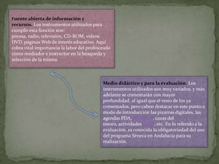 Fuente abierta de información y

recursos. Los instrumentos utilizados para
cumplir esta función son:
prensa, radio, televisión, CD-ROM, videos
DVD, páginas Web de interés educativo. Aquí
cobra vital importancia la labor del profesorado
como mediador e instructor en la búsqueda y
selección de la misma.

Medio didáctico y para la evaluación. Los
instrumentos utilizados son muy variados, y más
adelante se comentarán con mayor
profundidad, al igual que el resto de los ya
comentados, pero caben destacar en este punto a
modo de introducción las pizarras digitales, las
agendas PDA, webquest, cazas del
tesoro, actividades J-Clic, etc. En lo referido a la
evaluación, es conocida la obligatoriedad del uso
del programa Séneca en Andalucía para su
realización.

 