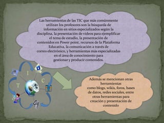 Las herramientas de las TIC que más comúnmente
utilizan los profesores son la búsqueda de
información en sitios especializados según la
disciplina, la presentación de videos para ejemplificar
el tema de estudio, la presentación de
contenidos en Power point, recursos de la Plataforma
Educativa, la comunicación a través de
correo electrónico, y herramientas más especializadas
en el área de conocimiento para
gestionar y producir contenidos.

Además se mencionan otras
herramientas
como blogs, wikis, foros, bases
de datos, redes sociales, entre
otras herramientas para
creación y presentación de
contenido

 