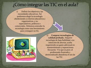 1)
Definir los objetivos y las
necesidades educativas. Así
podremos elegir la tecnología
obedeciendo a criterios educativos y
organizativos, y no
especulativos, políticos o
comerciales. Debemos entender la
tecnología como una herramienta
para conseguir un fin.

2)

Comprar tecnologías de
calidad probada. Adquirir
tecnología de baja fiabilidad, con
intención de ahorrar, acaba
requiriendo un gasto adicional en
mantenimiento y reparaciones
frecuente. Y lo que es peor, el
profesorado frustrado y
desmoralizado abandona el uso de
las TIC.

 