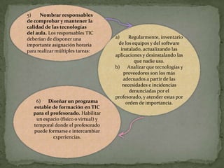 5)
Nombrar responsables
de comprobar y mantener la
calidad de las tecnologías
del aula. Los responsables TIC
deberían de disponer una
importante asignación horaria
para realizar múltiples tareas:

6) Diseñar un programa
estable de formación en TIC
para el profesorado. Habilitar
un espacio (físico o virtual) y
temporal donde el profesorado
puede formarse e intercambiar
experiencias.

a)
Regularmente, inventario
de los equipos y del software
instalado, actualizando las
aplicaciones y desinstalando las
que nadie usa.
b) Analizar que tecnologías y
proveedores son los más
adecuados a partir de las
necesidades e incidencias
denunciadas por el
profesorado, y atender estas por
orden de importancia.

 