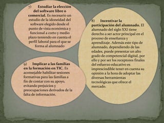 7)

Estudiar la elección
del software libre o
comercial. Es necesario un
estudio de la idoneidad del
software elegido desde el
punto de vista económica y
funcional a corto y medio
plazo teniendo en cuenta el
perfil laboral para el que se
forma al alumnado

9) Implicar a las familias
en la formación en TIC. Es
aconsejable habilitar sesiones
formativas para las familias a
fin de contar con su apoyo,
evitando prejuicios y
preocupaciones derivados de la
falta de información.

8)
Incentivar la
participación del alumnado. El
alumnado del siglo XXI tiene
derecho a ser actor principal en el
proceso de enseñanza y
aprendizaje. Además este tipo de
alumnado, dependiendo de las
edades, puede presentar un alto
grado de competencial digital, por
ello y por ser los receptores finales
del esfuerzo educativo es
imprescindible tener en cuenta su
opinión a la hora de adoptar las
diversas herramientas
tecnológicas que ofrece el
mercado.

 