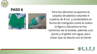 PASO 6
Para los alerones ocupamos la
carpeta de plástico cotando 4
cuadros de 8 cm y cortándolos en
forma de triángulos como lo indica
la figura colocamos en los
extremos de la botella, además una
punta y el globo con agua, para
evitar que se desvie con el viento
 