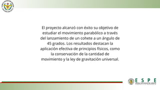 El proyecto alcanzó con éxito su objetivo de
estudiar el movimiento parabólico a través
del lanzamiento de un cohete a un ángulo de
45 grados. Los resultados destacan la
aplicación efectiva de principios físicos, como
la conservación de la cantidad de
movimiento y la ley de gravitación universal.
 