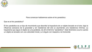 Para comenzar hablaremos sobre el tiro parabólico:
Que es el tiro parabólico?
El tiro parabólico es un tipo de movimiento que describe la trayectoria de un objeto lanzado en el aire, bajo la
influencia exclusiva de la gravedad y sin resistencia del aire (o asumiendo una resistencia mínima). La
trayectoria que sigue el objeto es una parábola, de ahí el término "parabólico". Este fenómeno ocurre cuando
un objeto es lanzado con una velocidad inicial y un ángulo con respecto a la horizontal.
 