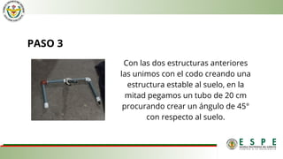 PASO 3
Con las dos estructuras anteriores
las unimos con el codo creando una
estructura estable al suelo, en la
mitad pegamos un tubo de 20 cm
procurando crear un ángulo de 45°
con respecto al suelo.
 
