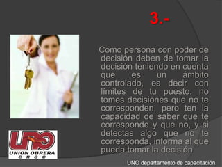 3.-   Como persona con poder de decisión deben de tomar la decisión teniendo en cuenta que es un ámbito controlado, es decir con límites de tu puesto. no tomes decisiones que no te corresponden, pero ten la capacidad de saber que te corresponde y que no, y si detectas algo que no te corresponda, informa al que pueda tomar la decisión.UNO departamento de capacitación.
