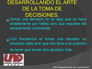 DESARROLLANDO EL ARTE DE LA TOMA DE DECISIONES.Tomar una decisión no es algo que se hace simplemente por hábito sino que requiere del pensamiento consciente. Con frecuencia el tomar una decisión no resuelve nada sino que nos lleva a la posición de tener que tomar otra decisión más.UNO departamento de capacitación.