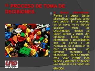 EL PROCESO DE TOMA DE DECISIONES.4. Busca alternativas:Piensa y busca tantas alternativas prácticas como sea posible. En la mayoría de los casos no es factible explorar todas las posibilidades debido al factor tiempo y costo. Sin embargo, busca más alternativas o posibilidades que las obvias o las habituales. Si la decisión es muy importante – en términos humanos o financieros – será de mucho mas valor invertir mas tiempo y esfuerzo en buscar una solución o en hacer una elección.